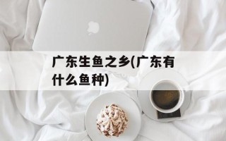 广东生鱼之乡(广东有什么鱼种)