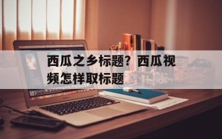 西瓜之乡标题？西瓜视频怎样取标题