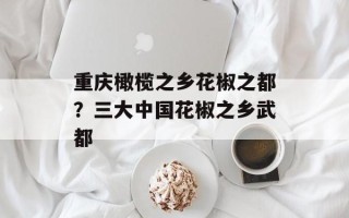 重庆橄榄之乡花椒之都？三大中国花椒之乡武都