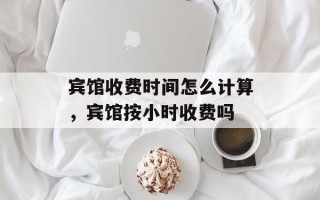 宾馆收费时间怎么计算，宾馆按小时收费吗