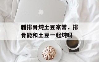 腊排骨炖土豆家常，排骨能和土豆一起炖吗