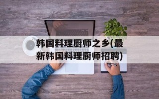 韩国料理厨师之乡(最新韩国料理厨师招聘)