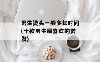 男生烫头一般多长时间(十款男生最喜欢的烫发)
