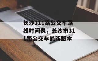 长沙311路公交车路线时间表，长沙市311路公交车最新版本