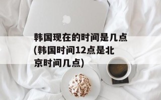 韩国现在的时间是几点(韩国时间12点是北京时间几点)