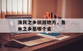 渔民之乡旅游地方，鱼米之乡是哪个省