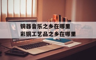 铜器音乐之乡在哪里 彩铜工艺品之乡在哪里