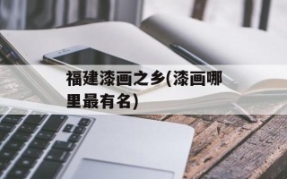 福建漆画之乡(漆画哪里最有名)