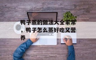 鸭子蒸的做法大全家常，鸭子怎么蒸好吃又营养