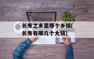 长寿之乡是哪个乡镇(长寿有哪几个大镇)