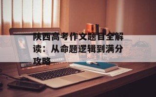 陕西高考作文题目全解读：从命题逻辑到满分攻略
