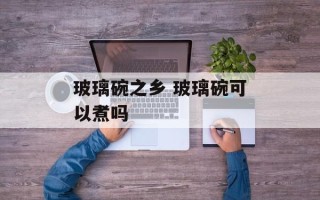 玻璃碗之乡 玻璃碗可以煮吗