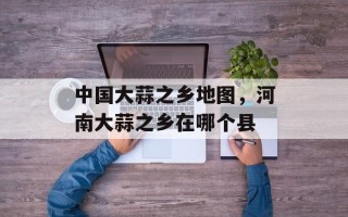 中国大蒜之乡地图，河南大蒜之乡在哪个县