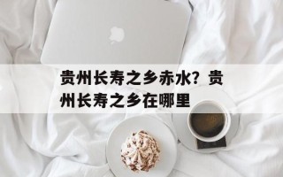 贵州长寿之乡赤水？贵州长寿之乡在哪里