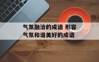 气氛融洽的成语 形容气氛和谐美好的成语