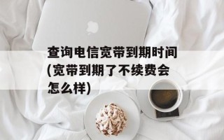 查询电信宽带到期时间(宽带到期了不续费会怎么样)