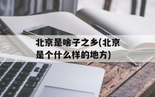 北京是啥子之乡(北京是个什么样的地方)