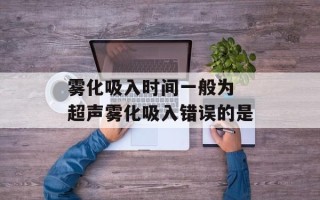 雾化吸入时间一般为 超声雾化吸入错误的是