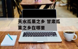 天水瓜果之乡 甘肃瓜果之乡在哪里