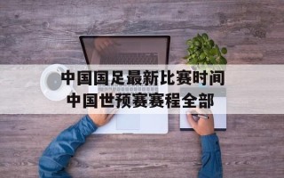 中国国足最新比赛时间 中国世预赛赛程全部