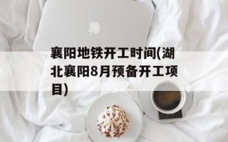 襄阳地铁开工时间(湖北襄阳8月预备开工项目)