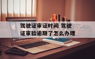驾驶证审证时间 驾驶证审验逾期了怎么办理