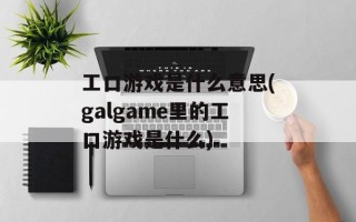 工口游戏是什么意思(galgame里的工口游戏是什么)