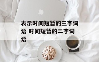表示时间短暂的三字词语 时间短暂的二字词语