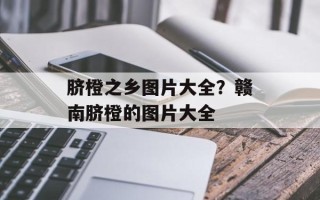 脐橙之乡图片大全？赣南脐橙的图片大全