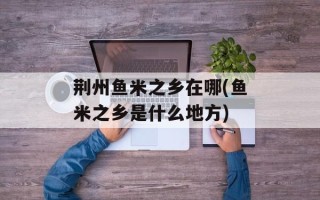 荆州鱼米之乡在哪(鱼米之乡是什么地方)