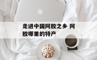 走进中国阿胶之乡 阿胶哪里的特产