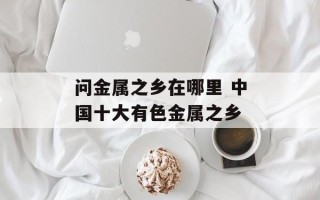 问金属之乡在哪里 中国十大有色金属之乡