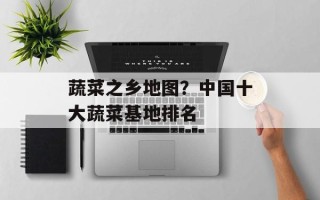 蔬菜之乡地图？中国十大蔬菜基地排名