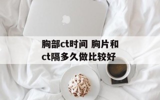 胸部ct时间 胸片和ct隔多久做比较好