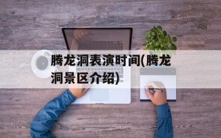腾龙洞表演时间(腾龙洞景区介绍)