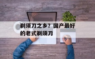 剃须刀之乡？国产最好的老式剃须刀