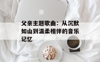 父亲主题歌曲：从沉默如山到温柔相伴的音乐记忆