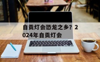 自贡灯会恐龙之乡？2024年自贡灯会