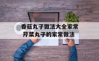 香菇丸子做法大全家常 芹菜丸子的家常做法