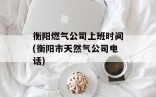 衡阳燃气公司上班时间(衡阳市天然气公司电话)