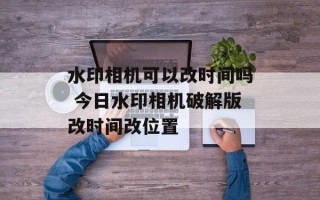 水印相机可以改时间吗 今日水印相机破解版改时间改位置