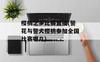 樱桃之乡比赛直播(警花与警犬樱桃参加全国比赛哪几)