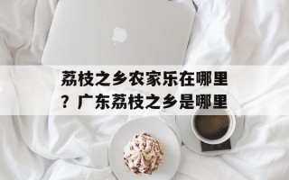 荔枝之乡农家乐在哪里？广东荔枝之乡是哪里
