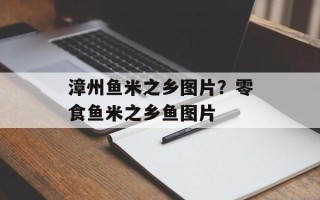 漳州鱼米之乡图片？零食鱼米之乡鱼图片