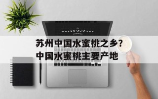 苏州中国水蜜桃之乡？中国水蜜桃主要产地