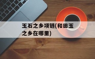 玉石之乡项链(和田玉之乡在哪里)