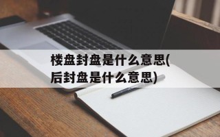 楼盘封盘是什么意思(后封盘是什么意思)