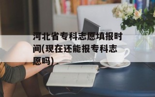 河北省专科志愿填报时间(现在还能报专科志愿吗)