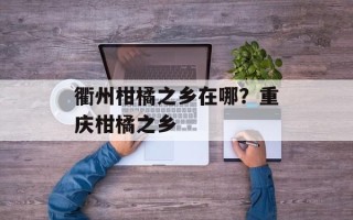 衢州柑橘之乡在哪？重庆柑橘之乡