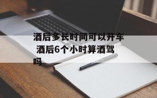 酒后多长时间可以开车 酒后6个小时算酒驾吗